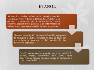 ETANOL
Al etanol o alcohol etílico se le denomina también
"espíritu de vino" y tiene la fórmula CH3-CH2OH. Se
obtiene corrientemente por fermentación de ciertos
azúcares, especialmente glucosa, y en este proceso se
utilizan como materias primas las melazas azucareras.

El etanol es un líquido incoloro, inflamable, con punto
de ebullición a 78,1ºC, miscible en agua en todas las
proporciones y también en la mayoría de los
disolventes orgánicos.

Se utiliza en numerosas síntesis, para la preparación de
ésteres, éteres, cloroformo, entre otros, como
disolvente de resinas, pinturas, gomas, en perfumería y
como combustible.

 