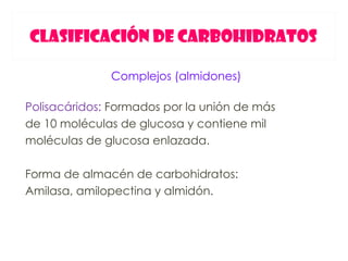 CLASIFICACIÓN DE CARBOHIDRATOS

              Complejos (almidones)

Polisacáridos: Formados por la unión de más
de 10 moléculas de glucosa y contiene mil
moléculas de glucosa enlazada.

Forma de almacén de carbohidratos:
Amilasa, amilopectina y almidón.
 
