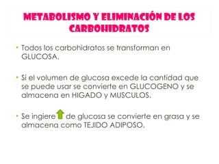 METABOLISMO Y ELIMINACIÓN DE LOS
         CARBOHIDRATOS
• Todos los carbohidratos se transforman en
  GLUCOSA.

• Si el volumen de glucosa excede la cantidad que
  se puede usar se convierte en GLUCOGENO y se
  almacena en HIGADO y MUSCULOS.

• Se ingiere de glucosa se convierte en grasa y se
  almacena como TEJIDO ADIPOSO.
 