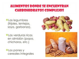 ALIMENTOS DONDE SE ENCUENTRAN
     CARBOHIDRATOS COMPLEJOS

Las legumbres
 (fríjoles, lentejas,
 soya, garbanzo).

Las verduras ricas
 en almidón (papa,
 chicharos, etc.)

Los panes y
 cereales integrales
 