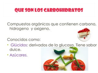 QUE SON LOS CARBOHIDRATOS

Compuestos orgánicos que contienen carbono,
 hidrogeno y oxigeno.

Conocidos como:
• Glúcidos: derivados de la glucosa. Tiene sabor
  dulce.
• Azúcares.
 