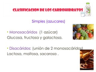 CLASIFICACION DE LOS CARBOHIDRATOS


             Simples (azucares)

• Monosacáridos (1 azúcar)
Glucosa, fructosa y galactosa.

• Disacáridos: (unión de 2 monosacáridos)
Lactosa, maltosa, sacarosa .
 