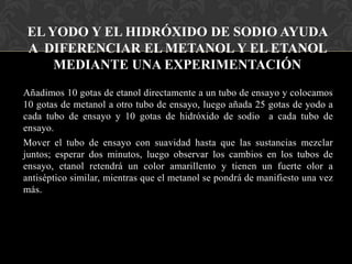 EL YODO Y EL HIDRÓXIDO DE SODIO AYUDA
A DIFERENCIAR EL METANOL Y EL ETANOL
MEDIANTE UNA EXPERIMENTACIÓN
Añadimos 10 gotas de etanol directamente a un tubo de ensayo y colocamos
10 gotas de metanol a otro tubo de ensayo, luego añada 25 gotas de yodo a
cada tubo de ensayo y 10 gotas de hidróxido de sodio a cada tubo de
ensayo.
Mover el tubo de ensayo con suavidad hasta que las sustancias mezclar
juntos; esperar dos minutos, luego observar los cambios en los tubos de
ensayo, etanol retendrá un color amarillento y tienen un fuerte olor a
antiséptico similar, mientras que el metanol se pondrá de manifiesto una vez
más.

 