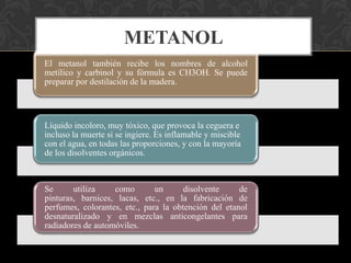 METANOL
El metanol también recibe los nombres de alcohol
metílico y carbinol y su fórmula es CH3OH. Se puede
preparar por destilación de la madera.

Líquido incoloro, muy tóxico, que provoca la ceguera e
incluso la muerte si se ingiere. Es inflamable y miscible
con el agua, en todas las proporciones, y con la mayoría
de los disolventes orgánicos.

Se
utiliza
como
un
disolvente
de
pinturas, barnices, lacas, etc., en la fabricación de
perfumes, colorantes, etc., para la obtención del etanol
desnaturalizado y en mezclas anticongelantes para
radiadores de automóviles.

 