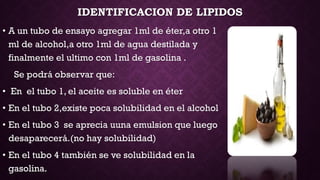 IDENTIFICACION DE LIPIDOS
• A un tubo de ensayo agregar 1ml de éter,a otro 1
ml de alcohol,a otro 1ml de agua destilada y
finalmente el ultimo con 1ml de gasolina .
Se podrá observar que:
• En el tubo 1, el aceite es soluble en éter

• En el tubo 2,existe poca solubilidad en el alcohol
• En el tubo 3 se aprecia uuna emulsion que luego
desaparecerá.(no hay solubilidad)
• En el tubo 4 también se ve solubilidad en la
gasolina.

 