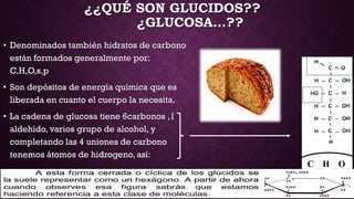 ¿¿QUÉ SON GLUCIDOS??
¿GLUCOSA…??
• Denominados también hidratos de carbono
están formados generalmente por:
C,H,O,s,p
• Son depósitos de energía química que es
liberada en cuanto el cuerpo la necesita.
• La cadena de glucosa tiene 6carbonos ,1
aldehído, varios grupo de alcohol, y
completando las 4 uniones de carbono
tenemos átomos de hidrogeno, así:

 