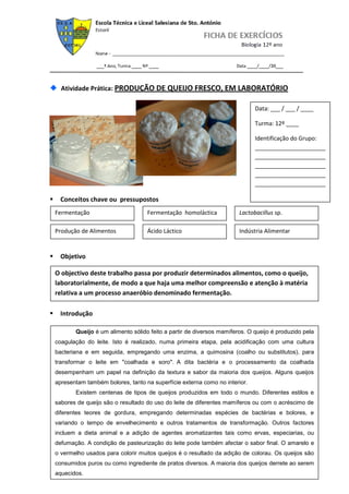 Atividade Prática: PRODUÇÃO DE QUEIJO FRESCO, EM LABORATÓRIO

                                                                               Data: ___ / ___ / ____

                                                                               Turma: 12º ____

                                                                               Identificação do Grupo:
                                                                               ______________________
                                                                               ______________________
                                                                               ______________________
                                                                               ______________________
                                                                               ______________________

     Conceitos chave ou pressupostos
    Fermentação                       Fermentação homoláctica            Lactobacillus sp.

    Produção de Alimentos             Ácido Láctico                      Indústria Alimentar


     Objetivo

    O objectivo deste trabalho passa por produzir determinados alimentos, como o queijo,
    laboratorialmente, de modo a que haja uma melhor compreensão e atenção à matéria
    relativa a um processo anaeróbio denominado fermentação.

     Introdução

           Queijo é um alimento sólido feito a partir de diversos mamíferos. O queijo é produzido pela
    coagulação do leite. Isto é realizado, numa primeira etapa, pela acidificação com uma cultura
    bacteriana e em seguida, empregando uma enzima, a quimosina (coalho ou substitutos), para
    transformar o leite em "coalhada e soro". A dita bactéria e o processamento da coalhada
    desempenham um papel na definição da textura e sabor da maioria dos queijos. Alguns queijos
    apresentam também bolores, tanto na superfície externa como no interior.
           Existem centenas de tipos de queijos produzidos em todo o mundo. Diferentes estilos e
    sabores de queijo são o resultado do uso do leite de diferentes mamíferos ou com o acréscimo de
    diferentes teores de gordura, empregando determinadas espécies de bactérias e bolores, e
    variando o tempo de envelhecimento e outros tratamentos de transformação. Outros factores
    incluem a dieta animal e a adição de agentes aromatizantes tais como ervas, especiarias, ou
    defumação. A condição de pasteurização do leite pode também afectar o sabor final. O amarelo e
    o vermelho usados para colorir muitos queijos é o resultado da adição de colorau. Os queijos são
    consumidos puros ou como ingrediente de pratos diversos. A maioria dos queijos derrete ao serem
    aquecidos.
 