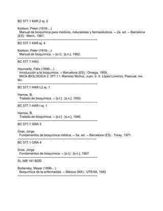 BC 577.1 KAR 2 ej. 2

Karlson, Peter (1918-...)
  Manual de bioquímica para médicos, naturalistas y farmacéuticos. -- 2a. ed. -- Barcelona
(ES) : Marín, 1967.
---------------------------------------------------------------------------
BC 577.1 KAR ej. 4

Karlson, Peter (1918-...)
  Manual de bioquímica. -- [s.l.] : [s.n.], 1962.
---------------------------------------------------------------------------
BC 577.1 HAU

Haurowitz, Félix (1896-...)
  Inroducción a la bioquímica. -- Barcelona (ES) : Omega, 1959.
  MICA BIOLOGICA 2. 577.1 I. Ramirez Muñoz, Juan, tr. II. López Lorenzo, Pascual, rev.
téc.
---------------------------------------------------------------------------
BC 577.1 HAR t.2 ej. 1

Harrow, B.
  Tratado de bioquímica. -- [s.l.] : [s.n.], 1950.
---------------------------------------------------------------------------
BC 577.1 HAR t ej. 1

Harrow, B.
  Tratado de bioquímica. -- [s.l.] : [s.n.], 1946.
---------------------------------------------------------------------------
BC 577.1 GRA 5

Gras, Jorge
  Fundamentos de bioquímica médica. -- 5a. ed. -- Barcelona (ES) : Toray, 1971.
--------------------------------------------------------------------------
BC 577.1 GRA 4

Gras, Jorge
  Fundamentos de bioquímica. -- [s.l.] : [s.n.], 1967.
---------------------------------------------------------------------------
SL WB 141 BOD

Bodansky, Meyer (1896-...)
  Bioquímica de la enfermedad. -- México (MX) : UTEHA, 1942
---------------------------------------------------------------------------
 