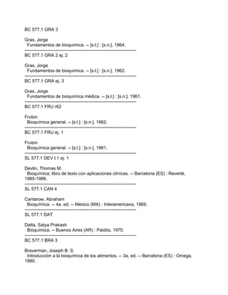 BC 577.1 GRA 3

Gras, Jorge
  Fundamentos de bioquímica. -- [s.l.] : [s.n.], 1964.
---------------------------------------------------------------------------
BC 577.1 GRA 2 ej. 2

Gras, Jorge
  Fundamentos de bioquímica. -- [s.l.] : [s.n.], 1962.
---------------------------------------------------------------------------
BC 577.1 GRA ej. 3

Gras, Jorge
  Fundamentos de bioquímica médica. -- [s.l.] : [s.n.], 1961.
---------------------------------------------------------------------------
BC 577.1 FRU r62

Fruton
  Bioquímica general. -- [s.l.] : [s.n.], 1962.
---------------------------------------------------------------------------
BC 577.1 FRU ej. 1

Fruton
  Bioquímica general. -- [s.l.] : [s.n.], 1961.
---------------------------------------------------------------------------
SL 577.1 DEV t.1 ej. 1

Devlin, Thomas M.
  Bioquímica; libro de texto con aplicaciones clínicas. -- Barcelona (ES) : Reverté,
1985-1986.
---------------------------------------------------------------------------
SL 577.1 CAN 4

Cantarow, Abraham
  Bioquímica. -- 4a. ed. -- México (MX) : Interamericana, 1969.
---------------------------------------------------------------------------
SL 577.1 DAT

Datta, Satya Prakash
  Bioquímica. -- Buenos Aires (AR) : Paidós, 1970.
---------------------------------------------------------------------------
BC 577.1 BRA 3

Braverman, Joseph B. S.
 Introducción a la bioquímica de los alimentos. -- 3a. ed. -- Barcelona (ES) : Omega,
1980.
 