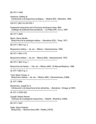BC 577.1 HAR

Harborne, Geffrey B.
  Introducción a la bioquímica ecológica. -- Madrid (ES) : Alhambra, 1985.
---------------------------------------------------------------------------
CD 017.1(821.21):05 FED 1

Federación bioquímica de la Provincia de Buenos Aires. Bibli
  Catálogo de publicaciones periódicas. -- La Plata (AR) : [s.n.], 1987.
---------------------------------------------------------------------------
BC 577.1 BAR

Barón, Denis Neville
  Bioquímica de la patología médica. -- Barcelona (ES) : Toray, 1971.
---------------------------------------------------------------------------
BC 577.1 BIO 4 ej. 3

Bioquímica médica. -- 4a. ed. -- México : Interamericana, 1969.
---------------------------------------------------------------------------
BC 577.1 BIO 4 r75

Bioquímica médica. -- 4a. ed. -- México (MX) : Interamericana, 1975.
---------------------------------------------------------------------------
BC 577.1 BIO 10 ej. 1

Bioquímica de Harper. -- 10a. ed. -- México (MX) : El Manual Moderno, 1986
---------------------------------------------------------------------------
SL 577.1 BIO 4 ej. 3

Toral, María Teresa, tr.
  Bioquímica médica. -- 4a. ed. -- México (MX) : Interamericana, [1969].
---------------------------------------------------------------------------
SL 577.1 BRA

Braverman, Joseph B. S.
  Introducción a la bioquímica de los alimentos. -- Barcelona : Omega, [c1967].
---------------------------------------------------------------------------
SL 577.1 COW (02)

Cowgill, Robert Warren
  Técnicas de investigación bioquímica. -- Madrid : Alhambra, [1964].
---------------------------------------------------------------------------
BC 577.1 DAT

Datta, Satya Prakash
 Bioquímica. -- Buenos Aires (AR) : Paidós, [1970].
 