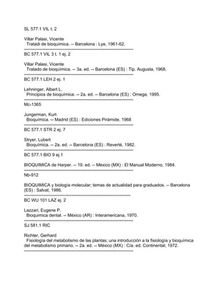 SL 577.1 VIL t. 2

Villar Palasi, Vicente
  Tratadi de bioquímica. -- Barcelona : Lye, 1961-62.
---------------------------------------------------------------------------
BC 577.1 VIL 3 t. 1 ej. 2

Villar Palasi, Vicente
  Tratado de bioquímica. -- 3a. ed. -- Barcelona (ES) : Tip. Augusta, 1968.
---------------------------------------------------------------------------
BC 577.1 LEH 2 ej. 1

Lehninger, Albert L.
  Principios de bioquímica. -- 2a. ed. -- Barcelona (ES) : Omega, 1995.
---------------------------------------------------------------------------
Mc-1365

Jungerman, Kurt
  Bioquímica. -- Madrid (ES) : Ediciones Pirámide, 1968
---------------------------------------------------------------------------
BC 577.1 STR 2 ej. 7

Stryer, Lubert
  Bioquímica. -- 2a. ed. -- Barcelona (ES) : Reverté, 1982.
---------------------------------------------------------------------------
BC 577.1 BIO 9 ej.1

BIOQUIMICA de Harper. -- 19. ed. -- México (MX) : El Manual Moderno, 1984.
---------------------------------------------------------------------------
Nb-912

BIOQUIMICA y biología molecular; temas de actualidad para graduados. -- Barcelona
(ES) : Salvat, 1986.
-------------------------------------------------------------------------
BC WU 101 LAZ ej. 2

Lazzari, Eugene P.
  Bioquimica dental. -- México (AR) : Interamericana, 1970.
---------------------------------------------------------------------------
SJ 581.1 RIC

Richter, Gerhard
  Fisiología del metabolismo de las plantas; una introducción a la fisiología y bioquímica
del metabolismo primario. -- 2a. ed. -- México (MX) : Cía. ed. Continental, 1972.
---------------------------------------------------------------------------
 