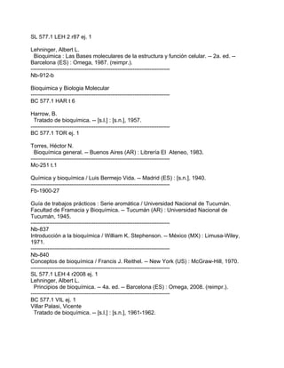 SL 577.1 LEH 2 r87 ej. 1

Lehninger, Albert L.
  Bioquimica : Las Bases moleculares de la estructura y función celular. -- 2a. ed. --
Barcelona (ES) : Omega, 1987. (reimpr.).
---------------------------------------------------------------------------
Nb-912-b

Bioquimica y Biologia Molecular
---------------------------------------------------------------------------
BC 577.1 HAR t 6

Harrow, B.
  Tratado de bioquímica. -- [s.l.] : [s.n.], 1957.
---------------------------------------------------------------------------
BC 577.1 TOR ej. 1

Torres, Héctor N.
  Bioquímica general. -- Buenos Aires (AR) : Librería El Ateneo, 1983.
---------------------------------------------------------------------------
Mc-251 t.1

Química y bioquímica / Luis Bermejo Vida. -- Madrid (ES) : [s.n.], 1940.
---------------------------------------------------------------------------
Fb-1900-27

Guía de trabajos prácticos : Serie aromática / Universidad Nacional de Tucumán.
Facultad de Framacia y Bioquímica. -- Tucumán (AR) : Universidad Nacional de
Tucumán, 1945.
---------------------------------------------------------------------------
Nb-837
Introducción a la bioquímica / William K. Stephenson. -- México (MX) : Limusa-Wiley,
1971.
---------------------------------------------------------------------------
Nb-840
Conceptos de bioquímica / Francis J. Reithel. -- New York (US) : McGraw-Hill, 1970.
---------------------------------------------------------------------------
SL 577.1 LEH 4 r2008 ej. 1
Lehninger, Albert L.
  Principios de bioquímica. -- 4a. ed. -- Barcelona (ES) : Omega, 2008. (reimpr.).
---------------------------------------------------------------------------
BC 577.1 VIL ej. 1
Villar Palasi, Vicente
  Tratado de bioquímica. -- [s.l.] : [s.n.], 1961-1962.
 