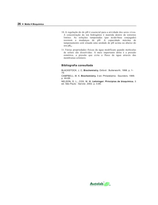 26 •   Motta • Bioquímica


                            10. A regulação do do pH é essencial para a atividade dos seres vivos.
                              A concentração do íon hidrogênio é mantida dentro de estreitos
                              limites. As soluções tamponadas (par ácido-base conjugado)
                              resistem a mudanças de pH. A capacidade máxima de
                              tamponamento está situada uma unidade de pH acima ou abaixo do
                              seu pK a .
                            11. Várias propriedades físicas da água modificam quando moléculas
                              de soluto são dissolvidas. A mais importante delas é a pressão
                              osmótica, a pressão que evita a fluxo de água através das
                              membranas celulares.


                            Bibliografia consultada
                            BLACKSTOCK, J. C, Biochemistry. Oxford : Butterworth, 1998. p. 1-
                            19.
                            CAMPBELL, M. K. Biochemistry. 3 ed. Philadelphia : Saunders, 1999.
                            p. 44-69.
                            NELSON, D. L., COX, M. M. Lehninger: Princípios de bioquímica. 3
                            ed. São Paulo : Sarvier, 2002. p. 3-85.
 