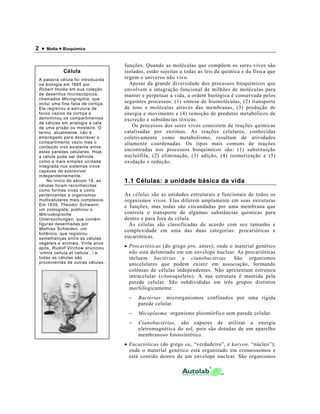 2 •   Motta • Bioquímica



                                     funções. Quando as moléculas que compõem os seres vivos são
             Célula                  isoladas, estão sujeitas a todas as leis da química e da física que
 A palavra célula foi introduzida    regem o universo não vivo.
 na biologia em 1665 por               Apesar da grande diversidade dos processos bioquímicos que
 Robert Hooke em sua coleção         envolvem a integração funcional de milhões de moléculas para
 de desenhos microscópicos,          manter e perpetuar a vida, a ordem biológica é conservada pelos
 chamados Micrographia, que
 inclui uma fina fatia de cortiça.   seguintes processos: (1) síntese de biomoléculas, (2) transporte
 Ele registrou a estrutura de        de íons e moléculas através das membranas, (3) produção de
 favos vazios da cortiça e           energia e movimento e (4) remoção de produtos metabólicos de
 denominou os compartimentos         excreção e substâncias tóxicas.
 de células em analogia a cela
 de uma prisão ou mosteiro. O            Os processos dos seres vivos consistem de reações químicas
 termo, atualmente, não é            catalisadas por enzimas. As reações celulares, conhecidas
 empregado para descrever o          coletivamente como metabolismo, resultam de atividades
 compartimento vazio mas o           altamente coordenadas. Os tipos mais comuns de reações
 conteúdo vivo existente entre
 estas paredes celulares. Hoje,      encontradas nos processos bioquímicos são: (1) substituição
 a célula pode ser definida          nucleófila, (2) eliminação, (3) adição, (4) isomerização e (5)
 como a mais simples unidade         oxidação e redução.
 integrada nos sistemas vivos
 capazes de sobreviver
 independentemente.
     No início do século 19, as      1.1 Células: a unidade básica da vida
 células foram reconhecidas
 como formas vivas e como
 pertencentes a organismos           As células são as unidades estruturais e funcionais de todos os
 multicelulares mais complexos.      organismos vivos. Elas diferem amplamente em suas estruturas
 Em 1839, Theodor Schwann,           e funções, mas todas são circundadas por uma membrana que
 um zoologista, publicou o
 Mikroskopische                      controla o transporte de algumas substâncias químicas para
 Untersuchungen, que contém          dentro e para fora da célula.
 figuras desenhadas por                As células são classificadas de acordo com seu tamanho e
 Mathias Schleiden, um               complexidade em uma das duas categorias: procarióticas e
 botânico, que registrou
 semelhanças entre as células        eucarióticas.
 vegetais e animais. Vinte anos
 após, Rudolf Virchow anunciou       • Procarióticas (do grego pro, antes); onde o material genético
 ‘omnis cellula et cellula’, i.e.      não está delimitado em um envelope nuclear. As procarióticas
 todas as células são                  incluem bactérias e cianobactérias. São organismos
 provenientes de outras células.       unicelulares que podem existir em associação, formando
                                       colônias de células independentes. Não apresentam estrutura
                                       intracelular (citoesqueleto). A sua estrutura é mantida pela
                                       parede celular. São subdivididas em três grupos distintos
                                       morfologicamente:
                                      −    Bactérias: microrganismos confinados por uma rígida
                                           parede celular.
                                      −    Micoplasma: organismo pleomórfico sem parede celular.
                                      −    Cianobactérias, são capazes de utilizar a energia
                                           eletromagnética do sol, pois são dotadas de um aparelho
                                           membranoso fotossintético.
                                     • Eucarióticas (do grego eu, “verdadeiro”, e karyon, “núcleo”);
                                       onde o material genético está organizado em cromossomos e
                                       está contido dentro de um envelope nuclear. São organismos
 
