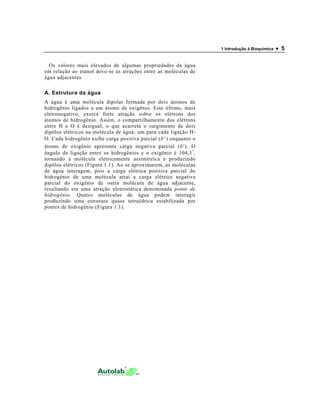 1 Introdução à Bioquímica   • 5

  Os valores mais elevados de algumas propriedades da água
em relação ao etanol deve-se às atrações entre as moléculas de
água adjacentes.

A. Estrutura da água
A água é uma molécula dipolar formada por dois átomos de
hidrogênio ligados a um átomo de oxigênio. Este último, mais
eletronegativo, exerce forte atração sobre os elétrons dos
átomos de hidrogênio. Assim, o compartilhamento dos elétrons
entre H e O é desigual, o que acarreta o surgimento de dois
dipólos elétricos na molécula de água; um para cada ligação H-
O. Cada hidrogênio exibe carga positiva parcial (δ + ) enquanto o
átomo de oxigênio apresenta carga negativa parcial (δ - ). O
ângulo de ligação entre os hidrogênios e o oxigênio é 104,3 ° ,
tornando a molécula eletricamente assimétrica e produzindo
dipólos elétricos (Figura 1.1). Ao se aproximarem, as moléculas
de água interagem, pois a carga elétrica positiva parcial do
hidrogênio de uma molécula atrai a carga elétrica negativa
parcial do oxigênio de outra molécula de água adjacente,
resultando em uma atração eletrostática denominada ponte de
hidrogênio. Quatro moléculas de água podem interagir
produzindo uma estrutura quase tetraédrica estabilizada por
pontes de hidrogênio (Figura 1.1).
 