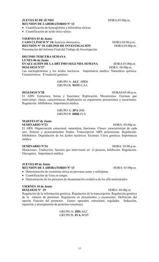 JUEVES 02 DE JUNIO                                                  HORA:03:00p.m.
REUNIÓN DE LABORATORIO Nº 12
 Cuantificación de hemoglobina y bilirrubina séricas.
 Cuantificación de ácido úrico sérico.

VIERNES 03 de Junio
CASO CLÍNICO Nº 10. Ictericia obstructiva.                             HORA:03:00 p.m.
REUNIÓN Nº 10. GRUPOS DE INVESTIGACIÓN                                  HORA;05:00p.m.
Presentación del Informe Final del Trabajo de Investigación.

DECIMO TERCERA SEMANA
LUNES 06 de Junio
EVALUACIÓN DE LA DÉCIMO SEGUNDA SEMANA                           HORA:03:00p.m.
DIÁLOGO Nº27                                                   HORA: 04:00p.m.
Las nucleoproteínas y los ácidos nucleícos. Importancia médica. Naturaleza química.
Características. El material genético.

                           GRUPO A: ALC -MRB
                           GRUPO B: WOT-CAA

DIÁLOGO Nº28                                                           HORAS:05:00 p.m.
El ADN: Estructura, forma y funciones: Replicación. Mecanismos. Enzimas que
intervienen: clases, características. Replicación en organismos procariontes y eucariontes.
Regulación. Inhibidores. Importancia médica.

                           GRUPO A: JPA-JHS
                           GRUPO B: HRB-JVA

MARTES 07 de Junio
SEMINARIO Nº23                                                       HORA: 03:00p.m.
El ARN. Organización estructural, naturaleza, funciones. Clases: características de cada
uno. Síntesis y procesamientos finales. Transcripción ARN polimerasas. Regulación.
Inhibidores. Degradación de los ácidos nucleícos. Enzimas. Clave genética. Importancia
médica.

SEMINARIO Nº24                                                      HORA: 05:00 p.m.
Mutaciones. Traducción: factores que intervienen en el proceso, Inhibición. Regulación.
Oncogenes. Importancia médica.


JUEVES 09 de Junio
REUNIÓN DE LABORATORIO Nº 13                                          HORA: 03:00p.m.
 Determinación de creatinina sérica en personas sanas y nefrópatas.
 Cuantificación de Urea en sangre.
 Demostración de los procesos de desaminación oxidativa de los alfa aminoácidos.

VIERNES 10 de Junio
DIÁLOGO Nº 29                                                       HORA: 04:00p.m
Regulación de la información genética. Regulación de la transcripción. Regulación genética
de la síntesis de proteínas. Regulación en procariontes y eucariontes. Definición del
operón. Función del promotor. Genes: operador, estructural, regulador. Inducción,
represión y desrrepresión de proteínas (enzimas).

                             GRUPO A: JHS-ALC
                             GRUPO B: JVA-WOT




                                            13
 