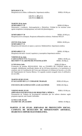DIÁLOGO Nº 36
 Bioquímica de la fiebre e inflamaciòn. Importancia médica.             HORA: 05:00 p.m

                           GRUPO A: JPA-JVA
                           GRUPO B: HRB-JHS


 MARTES 28 de Junio
 SEMINARIO Nº 29                                                    HORA:03:00p.m.
 Hemostasia y trombosis. Anticoagulación y fibrinólisis. Utilidad de las enzimas como
 agente terapéutico (estreptoquinasa, activador del plasminógeno).


 SEMINARIO Nº 30                                                      HORA: 05:00 p.m.
 Bioquímica de la eclampsia. Respuesta inflamatória sistémica. Síndrome HELLP.


 JUEVES 30 de Junio                                                   HORA: 04:00 p.m.
 SEMINARIO Nº 31
 Bioquìmica del músculo en reposo y ejercicio. Rabdomiólisis. Importancia médica.

                                              .
 SEMINARIO Nº 32                                                      HORA: 05:00p.m.
 Bioquímica del dolor visceral, isquémico y neuropático.Importancia médica.

 VIERNES 01 de Julio
 CASO CLÍNICO Nº13. Osteoporosis.                                     HORA: 04:00 p.m.
 REUNIÒN Nº 15. GRUPOS DE INVESTIGACIÒN                              HORA: 06:00p.m.

 LUNES 04 de Julio                                                HORA:03:00p.m.
 Evaluación de pruebas REZAGADAS. Sólo un EXAMEN DE UNIDAD puede ser
 rezagado, debidamente justificado (dentro de las 48 horas posteriores a la inasistencia al
 examen), ante la Coordinación del Curso que informará a la Jefatura de Sección y a la Jefa
 del Departamento de Ciencias Básicas. Un segundo examen rezagado tiene el calificativo
 de cero (00).


 MARTES 05 DE JULIO
 EVALUACIÓN DE LA V UNIDAD DE TRABAJO                                 HORA:03:00 p.m.

 ENCUESTA DE SATISFACCIÓN A LOS ALUMNOS                               HORA:04:30p.m.


 VIERNES 08 DE JULIO                                               HORA: 03:00 p.m.
 JORNADAS ESTUDIANTILES DE BIOQUÍMICA MÉDICA
 Presentación de Trabajos de Investigación realizados por los señores alumnos según
 programa especial, ante Jurado Calificador.

 LUNES 11 DE JULIO
 EXAMEN DE APLAZADOS                                                    HORA: 03:00p.m.


MARTES 12 DE JULIO. JORNADAS DE PROYECCIÓN SOCIAL.
 CAMPAÑA DE DETECCIÓN DE HIPERTENSIÓN ARTERIAL,
 DIABETES E HIPERCOLESTEROLEMIA.




                                            16
 