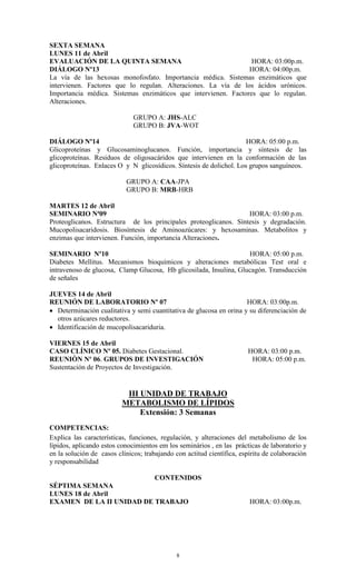 SEXTA SEMANA
LUNES 11 de Abril
EVALUACIÓN DE LA QUINTA SEMANA                                   HORA: 03:00p.m.
DIÁLOGO Nº13                                                    HORA: 04:00p.m.
La vía de las hexosas monofosfato. Importancia médica. Sistemas enzimáticos que
intervienen. Factores que lo regulan. Alteraciones. La vía de los ácidos urónicos.
Importancia médica. Sistemas enzimáticos que intervienen. Factores que lo regulan.
Alteraciones.

                              GRUPO A: JHS-ALC
                              GRUPO B: JVA-WOT

DIÁLOGO Nº14                                                         HORA: 05:00 p.m.
Glicoproteínas y Glucosaminoglucanos. Función, importancia y síntesis de las
glicoproteínas. Residuos de oligosacáridos que intervienen en la conformación de las
glicoproteínas. Enlaces O y N glicosídicos. Síntesis de dolichol. Los grupos sanguíneos.

                           GRUPO A: CAA-JPA
                           GRUPO B: MRB-HRB

MARTES 12 de Abril
SEMINARIO Nª09                                                    HORA: 03:00 p.m.
Proteoglicanos. Estructura de los principales proteoglicanos. Síntesis y degradación.
Mucopolisacaridosis. Biosíntesis de Aminoazúcares: y hexosaminas. Metabolitos y
enzimas que intervienen. Función, importancia Alteraciones.

SEMINARIO Nº10                                                      HORA: 05:00 p.m.
Diabetes Mellitus. Mecanismos bioquímicos y alteraciones metabólicas Test oral e
intravenoso de glucosa, Clamp Glucosa, Hb glicosilada, Insulina, Glucagón. Transducción
de señales

JUEVES 14 de Abril
REUNIÓN DE LABORATORIO Nº 07                                         HORA: 03:00p.m.
 Determinación cualitativa y semi cuantitativa de glucosa en orina y su diferenciación de
  otros azúcares reductores.
 Identificación de mucopolisacariduria.

VIERNES 15 de Abril
CASO CLÍNICO Nº 05. Diabetes Gestacional.                              HORA: 03:00 p.m.
REUNIÒN Nº 06. GRUPOS DE INVESTIGACIÓN                                  HORA: 05:00 p.m.
Sustentación de Proyectos de Investigación.


                           III UNIDAD DE TRABAJO
                          METABOLISMO DE LÍPIDOS
                               Extensión: 3 Semanas
COMPETENCIAS:
Explica las características, funciones, regulación, y alteraciones del metabolismo de los
lípidos, aplicando estos conocimientos em los seminários , en las prácticas de laboratorio y
en la solución de casos clínicos; trabajando con actitud científica, espíritu de colaboración
y responsabilidad

                          CONTENIDOS
SÉPTIMA SEMANA
LUNES 18 de Abril
EXAMEN DE LA II UNIDAD DE TRABAJO                                       HORA: 03:00p.m.




                                             8
 