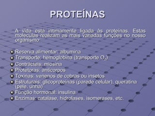 PROTEÍNAS A vida está intimamente ligada às proteínas. Estas moléculas realizam as mais variadas funções no nosso organismo: Reserva alimentar: albumina Transporte: hemoglobina (transporte O 2 ) Contrácteis: miosina Protetoras: anticorpos Toxinas: venenos de cobras ou insetos Estruturais: glicoproteínas (parede celular), queratina (pele, unha) Função hormonal: insulina Enzimas: catalase, hidrolases, isomerases, etc. 