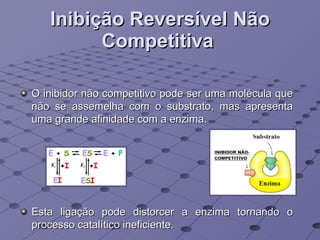Inibição Reversível Não Competitiva   O inibidor não competitivo pode ser uma molécula que não se assemelha com o substrato, mas apresenta uma grande afinidade com a enzima. Esta ligação pode distorcer a enzima tornando o processo catalítico ineficiente. 