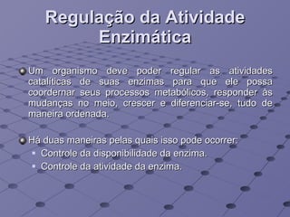 Regulação da Atividade Enzimática Um organismo deve poder regular as atividades catalíticas de suas enzimas para que ele possa coordernar seus processos metabólicos, responder às mudanças no meio, crescer e diferenciar-se, tudo de maneira ordenada.  Há duas maneiras pelas quais isso pode ocorrer:  Controle da disponibilidade da enzima.  Controle da atividade da enzima.  