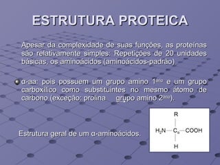 ESTRUTURA PROTEICA Apesar da complexidade de suas funções, as proteínas são relativamente simples: Repetições de 20 unidades básicas, os aminoácidos (aminoácidos-padrão) α -aa: pois possuem um grupo amino 1 ário  e um grupo carboxílico como substituintes no mesmo átomo de carbono (exceção: prolina  grupo amino 2 ário ). Estrutura geral de um  α -aminoácidos.   