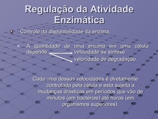 Regulação da Atividade Enzimática Controle da disponibilidade da enzima. A quantidade de uma enzima em uma célula depende   velocidade de síntese   velocidade de degradação.  Cada uma dessas velocidades é diretamente controlada pela célula e esta sujeita a mudanças drásticas em períodos que vão de minutos (em bactérias) até horas (em organismos superiores). 