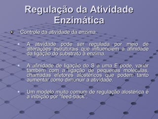 Regulação da Atividade Enzimática Controle da atividade da enzima.  A atividade pode ser regulada por meio de alterações estruturais que influenciem a afinidade da ligação do substrato à enzima.  A afinidade de ligação do S a uma E pode, variar também com a ligação de pequenas moléculas, chamadas efetores alostéricos que podem tanto aumentar como dimunuir a atividade. Um modelo muito comum de regulação alostérica é a inibição por "feed-back”. 