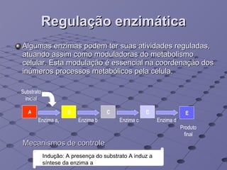 Regulação enzimática Algumas enzimas podem ter suas atividades reguladas, atuando assim como moduladoras do metabolismo celular. Esta modulação é essencial na coordenação dos inúmeros processos metabólicos pela célula. Mecanismos de controle Indução: A presença do substrato A induz a síntese da enzima a B C D E A Enzima a 1 Enzima d Produto final Substrato inicial Enzima b Enzima c 