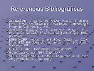 Referencias Bibliográficas AQUARONE, Eugênio; BORZANI, Walter; ALMEIDA LIMA, Urgel de; SCMIDELL, Willibaldo. Biotecnologia industrial. Volumes 1, 2, 3 e 4.  CHAMPE, Pamela C. & HARVEY, Richard A. - Bioquímica Ilustrada. Artes Médicas. Porto Alegre, 1997. pp 126-131. LEHNINGER, Albert L; NELSON, David L.; COX, Michael M. Principios de bioquimica. 4. ed. São Paulo: Sarvier, 2006. STRYER, Lubert. Bioquímica. Rio de Janeiro: Guanabara Koogan,1996. Capítulo 7 VOET, Donald; VOET, Judith G. Bioquímica. 3. ed. Porto Alegre: ARTMED, 2006. 1596p. 