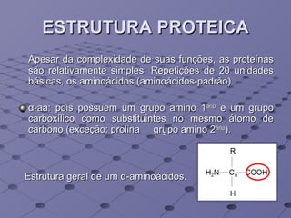 ESTRUTURA PROTEICA Apesar da complexidade de suas funções, as proteínas são relativamente simples: Repetições de 20 unidades básicas, os aminoácidos (aminoácidos-padrão) α -aa: pois possuem um grupo amino 1 ário  e um grupo carboxílico como substituintes no mesmo átomo de carbono (exceção: prolina  grupo amino 2 ário ). Estrutura geral de um  α -aminoácidos.  
