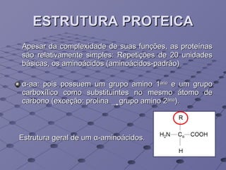 ESTRUTURA PROTEICA Apesar da complexidade de suas funções, as proteínas são relativamente simples: Repetições de 20 unidades básicas, os aminoácidos (aminoácidos-padrão) α -aa: pois possuem um grupo amino 1 ário  e um grupo carboxílico como substituintes no mesmo átomo de carbono (exceção: prolina  grupo amino 2 ário ). Estrutura geral de um  α -aminoácidos.  