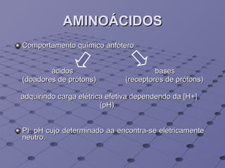 AMINOÁCIDOS Comportamento químico anfótero ácidos  bases  (doadores de prótons)  (receptores de prótons) adquirindo carga elétrica efetiva dependendo da [H+]  (pH).  PI: pH cujo determinado aa encontra-se eletricamente neutro. 