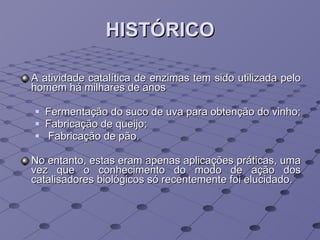 HISTÓRICO A atividade catalítica de enzimas tem sido utilizada pelo homem há milhares de anos Fermentação do suco de uva para obtenção do vinho; Fabricação de queijo; Fabricação de pão.  No  entanto, estas eram apenas aplicações práticas, uma vez que o conhecimento do modo de ação dos catalisadores biológicos só recentemente foi elucidado. 