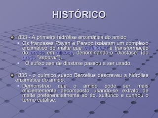 HISTÓRICO 1833 - A primeira hidrólise enzimática do amido Os franceses Payen e Persoz isolaram um complexo enzimático do malte que  catalisava  a transformação do  amido  em  glicose , denominando-o "diastase" (do  grego  " separar "). O sufixo ase de diastase passou a ser usado. 1835 - o químico sueco Berzelius descreveu a hidrólise enzimática do amido. Demonstrou que o amido pode ser mais eficientemente decomposto usando-se extrato de malte preferencialmente ao ác. sulfúrico e cunhou o termo catálise. 