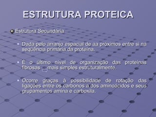 ESTRUTURA PROTEICA Estrutura Secundária Dada pelo arranjo espacial de aa próximos entre si na seqüência primária da proteína.  É o último nível de organização das proteínas fibrosas  mais simples estruturalmente.  Ocorre graças à possibilidade de rotação das ligações entre os carbonos a dos aminoácidos e seus grupamentos amina e carboxila.  