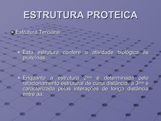 ESTRUTURA PROTEICA Estrutura Terciária Esta estrutura confere a atividade biológica às proteínas. Enquanto a estrutura 2 ária  é determinada pelo relacionamento estrutural de curta distância, a 3 ária  é caracterizada pelas interações de longa distância entre aa.  