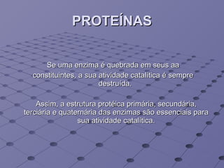 PROTEÍNAS Se uma enzima é quebrada em seus aa constituintes, a sua atividade catalítica é sempre destruída.  Assim, a estrutura protéica primária, secundária, terciária e quaternária das enzimas são essenciais para sua atividade catalítica. 