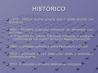 HISTÓRICO 1878 - William Kuhne propôs que o nome enzima (na levedura) 1894 - Primeira produção comercial de alimentos com enzimas O japonês Dr. Jokichi Takamine começou a produção comercial de koji a partir do fungo Aspergillus oryzae. 1894 - Cientistas definem a teoria Fechadura e Chave 1913 - Michaelis e Lyn descreveu cinética enzimática matematicamente. 1914 - É lançado o primeiro detergente compacto 