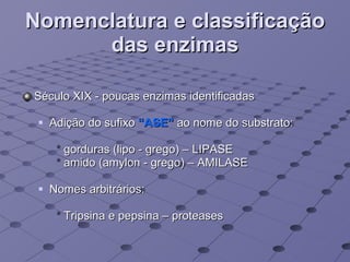 Nomenclatura e classificação das enzimas Século XIX - poucas enzimas identificadas Adição do sufixo  “ASE”   ao nome do substrato:  *  gorduras (lipo - grego) – LIPASE *  amido (amylon - grego) – AMILASE Nomes arbitrários: *  Tripsina e pepsina – proteases 