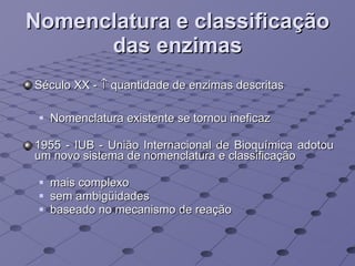 Nomenclatura e classificação das enzimas Século XX -    quantidade de enzimas descritas  Nomenclatura existente se tornou ineficaz 1955 - IUB - União Internacional de Bioquímica adotou um novo sistema de nomenclatura e classificação mais complexo sem ambigüidades baseado no mecanismo de reação 