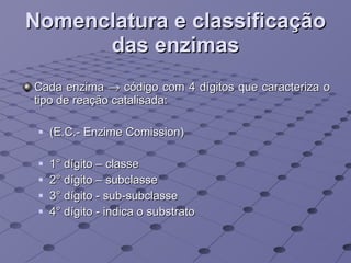 Nomenclatura e classificação das enzimas Cada enzima    código com 4 dígitos que caracteriza o tipo de reação catalisada: (E.C.- Enzime Comission) 1° dígito – classe 2° dígito – subclasse 3° dígito - sub-subclasse 4° dígito - indica o substrato 