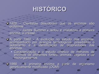 HISTÓRICO 1926 - Cientistas descobrem que as enzimas são proteínas   - James Summer’s isolou e cristalizou a primeira enzima, a uréase. A partir 1960  -  A evolução no estudo das enzimas, acompanhado por avanços tecnológicos, possibilitou o isolamento e a identificação de propriedades das enzimas.  Caracterização e o estudo cinético de milhares de enzimas de diferentes fontes: animais, vegetais e de microrganismos. 1986 - A primeira enzima a partir de organismo geneticamente modificado (OGM) 