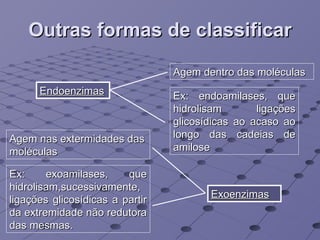 Outras formas de classificar Endoenzimas Exoenzimas Agem dentro das moléculas Ex: endoamilases, que hidrolisam ligações glicosídicas ao acaso ao longo das cadeias de amilose Agem nas extermidades das moléculas Ex: exoamilases, que hidrolisam,sucessivamente, ligações glicosídicas a partir da extremidade não redutora das mesmas. 