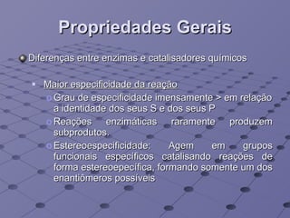Propriedades Gerais Diferenças entre enzimas e catalisadores químicos Maior especificidade da reação Grau de especificidade imensamente > em relação a identidade dos seus S e dos seus P Reações enzimáticas raramente produzem subprodutos.  Estereoespecificidade: A gem em grupos funcionais específicos catalisando reações de forma estereoepecífica, formando somente um dos enantiômeros possíveis 