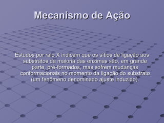 Mecanismo de Ação Estudos por raio X indicam que os sítios de ligação aos substratos da maioria das enzimas são, em grande parte, pré-formados, mas sofrem mudanças conformacionais no momento da ligação do substrato (um fenômeno denominado ajuste induzido). 
