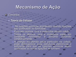 Mecanismo de Ação Conceitos Teoria da Colisão :  As reações químicas acontecem quando ligações são quebradas ou formadas.  Para isto átomos, íons e moléculas devem colidir.  Todos os átomos, íons e moléculas estão em constante movimento e portanto colidindo constantemente. A energia transferida pelas partículas na colisão pode desorganizar suas estruturas eletrônicas o suficiente para que as ligações químicas sejam quebradas ou novas ligações se formem. 