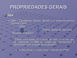 PROPRIEDADES GERAIS RNA 1989 - Canadense Sidney Altman e o norte-americano Thomas Cech: RNA  Prêmio Nobel de Química Atividade Catalítica Como seria possível o início da vida, uma vez que as moléculas de DNA só podem ser reproduzidas e decifradas com a ajuda de proteínas? “ A vida começou com uma molécula de RNA” 