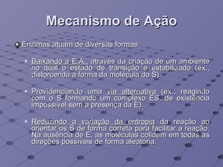 Mecanismo de Ação Enzimas atuam de diversas formas: Baixando a E.A.,   através da criação de um ambiente no qual o estado de transição é estabilizado (ex., distorcendo a forma da molécula do S).  Providenciando uma  via alternativa  (ex., reagindo com o S formando um complexo ES, de existência impossível sem a presença da E).  Reduzindo a variação da entropia  da reação ao orientar os S de forma correta para facilitar a reação. Na ausência de E, as moléculas colidem em todas as direções possíveis de forma aleatória. 