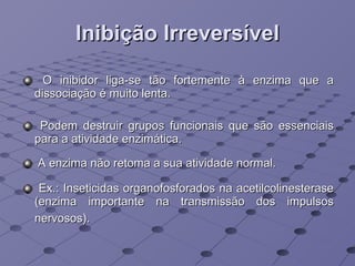 Inibição Irreversível O inibidor liga-se tão fortemente à enzima que a dissociação é muito lenta.  Podem destruir grupos funcionais que são essenciais para a atividade enzimática.  A enzima não retoma a sua atividade normal. Ex.: Inseticidas organofosforados na acetilcolinesterase (enzima importante na transmissão dos impulsos nervosos).   